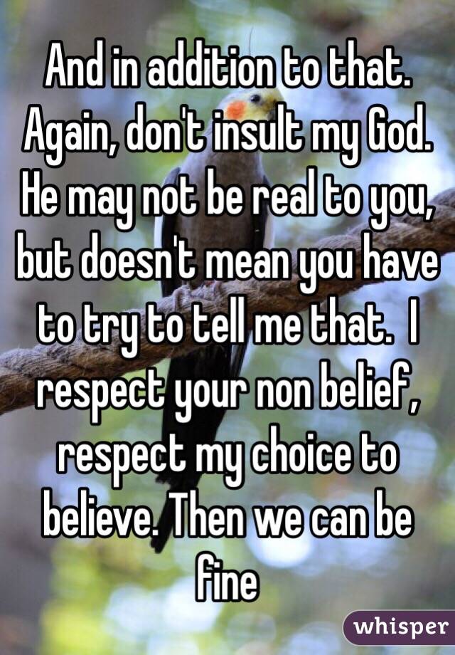 And in addition to that. Again, don't insult my God.  He may not be real to you, but doesn't mean you have to try to tell me that.  I respect your non belief, respect my choice to believe. Then we can be fine