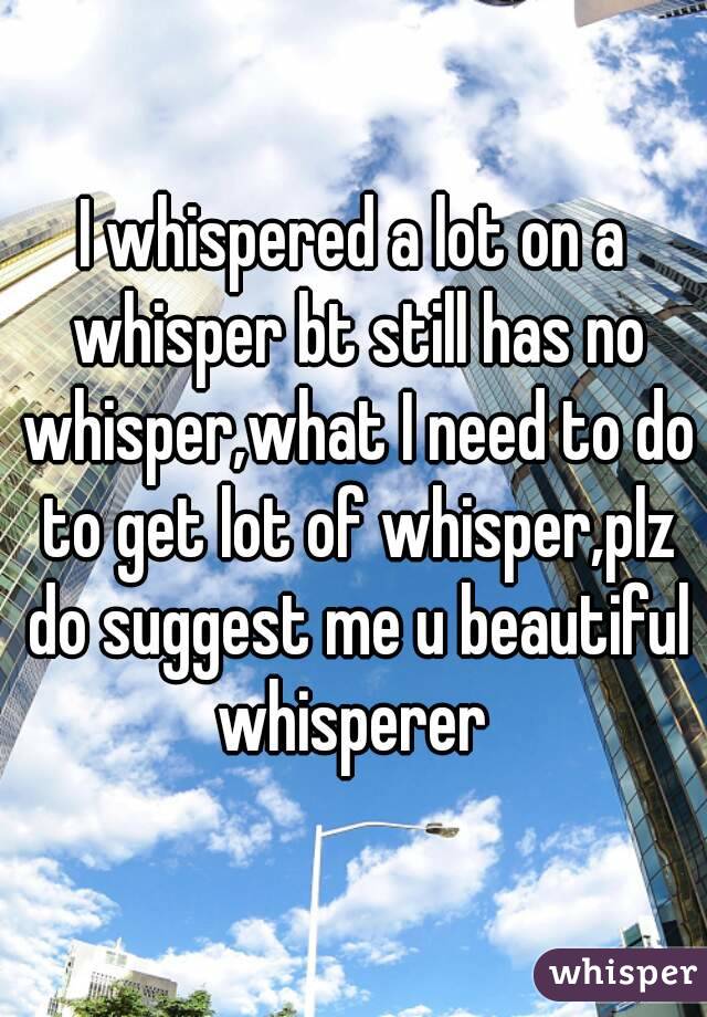 I whispered a lot on a whisper bt still has no whisper,what I need to do to get lot of whisper,plz do suggest me u beautiful whisperer 