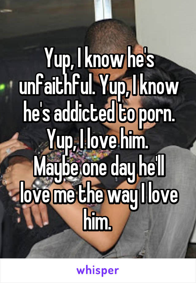 Yup, I know he's unfaithful. Yup, I know he's addicted to porn.
Yup, I love him. 
Maybe one day he'll love me the way I love him. 