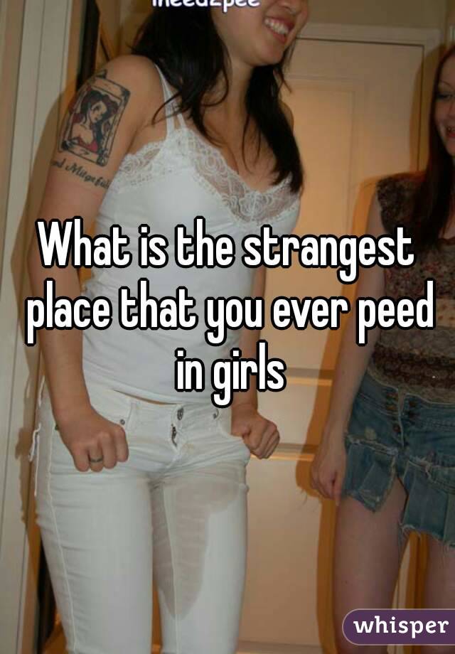What is the strangest place that you ever peed in girls