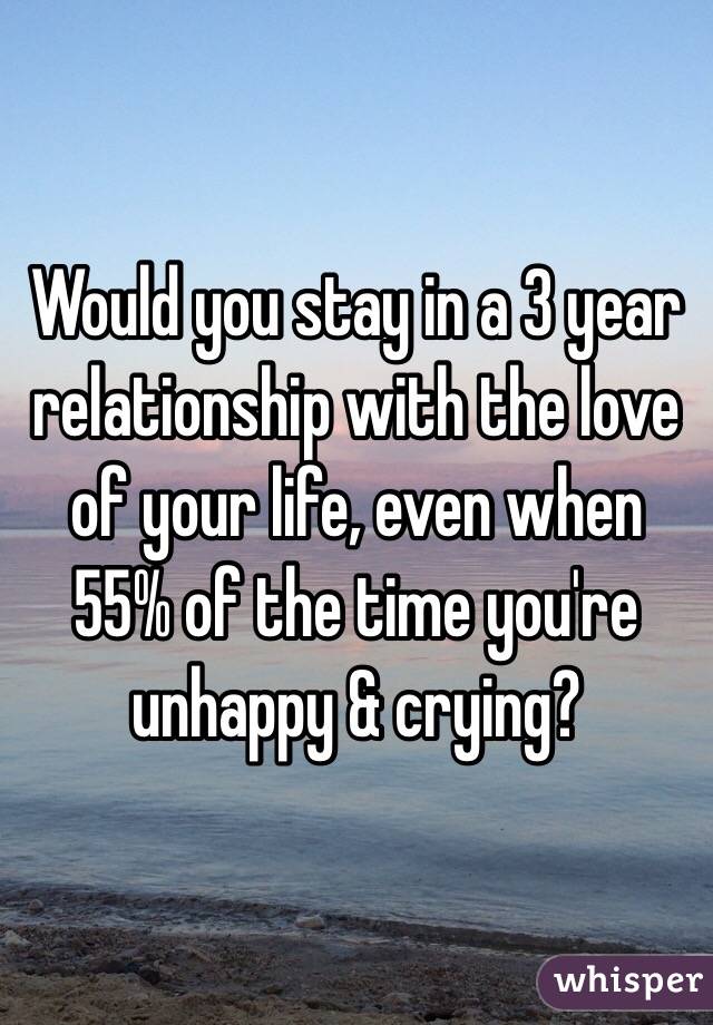 Would you stay in a 3 year relationship with the love of your life, even when 55% of the time you're unhappy & crying? 