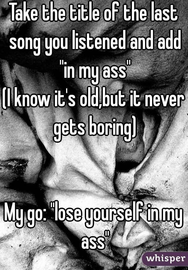 Take the title of the last song you listened and add "in my ass"
(I know it's old,but it never gets boring)


My go: "lose yourself in my ass"