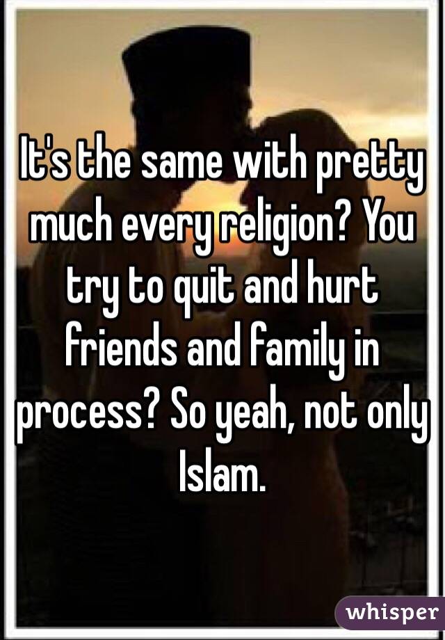 It's the same with pretty much every religion? You try to quit and hurt friends and family in process? So yeah, not only Islam. 