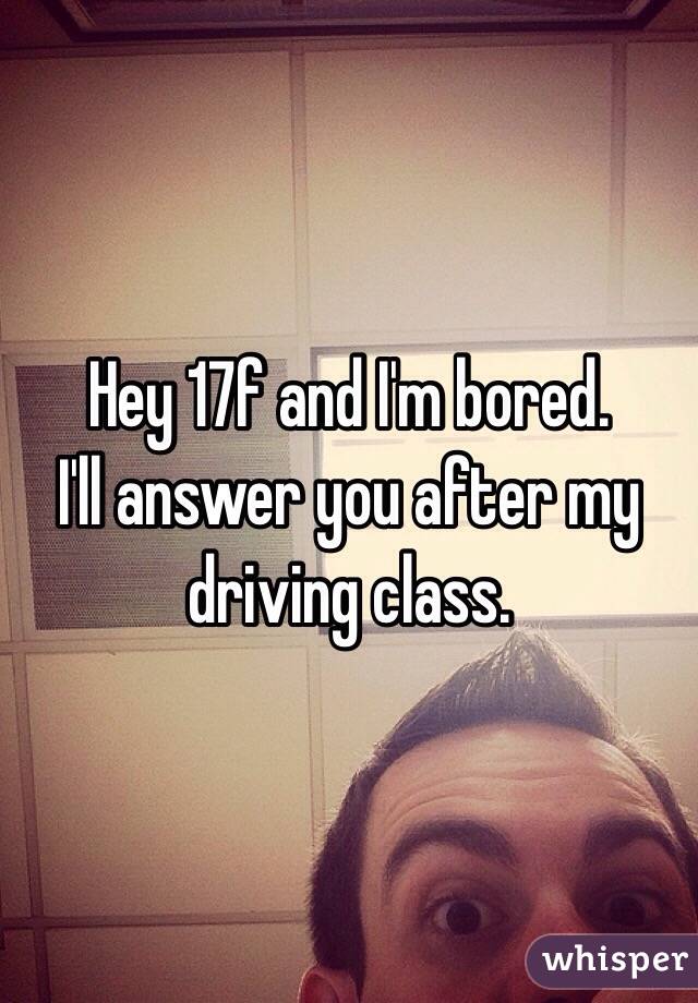 Hey 17f and I'm bored.
I'll answer you after my driving class.