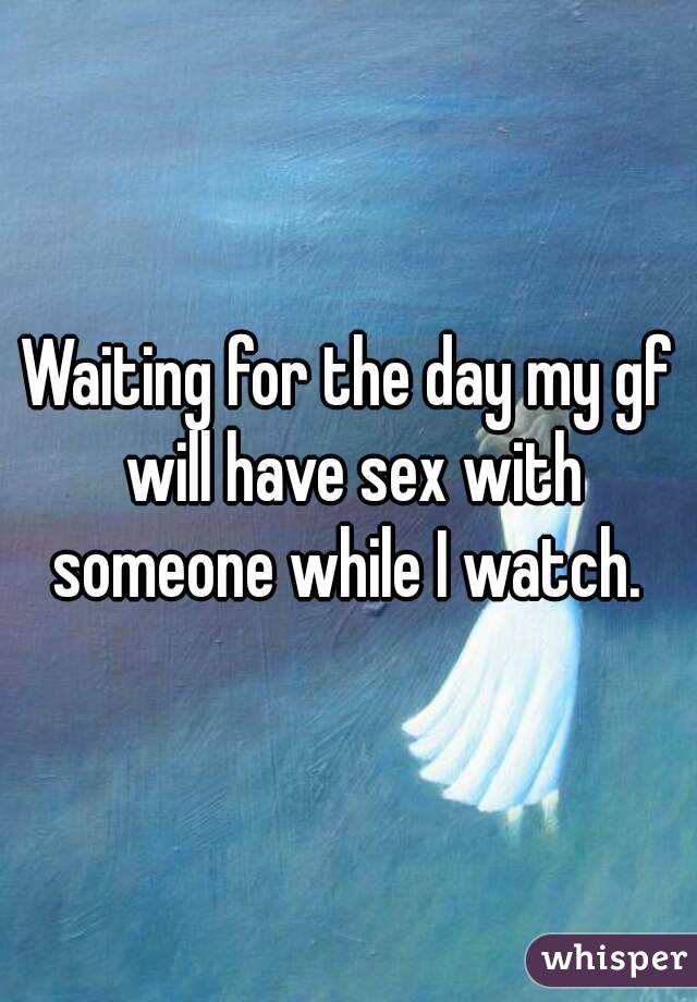Waiting for the day my gf will have sex with someone while I watch. 