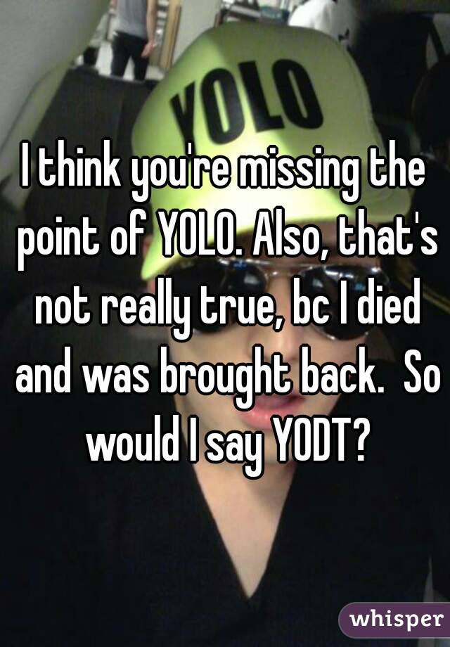 I think you're missing the point of YOLO. Also, that's not really true, bc I died and was brought back.  So would I say YODT?