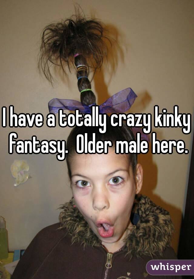 I have a totally crazy kinky fantasy.  Older male here.