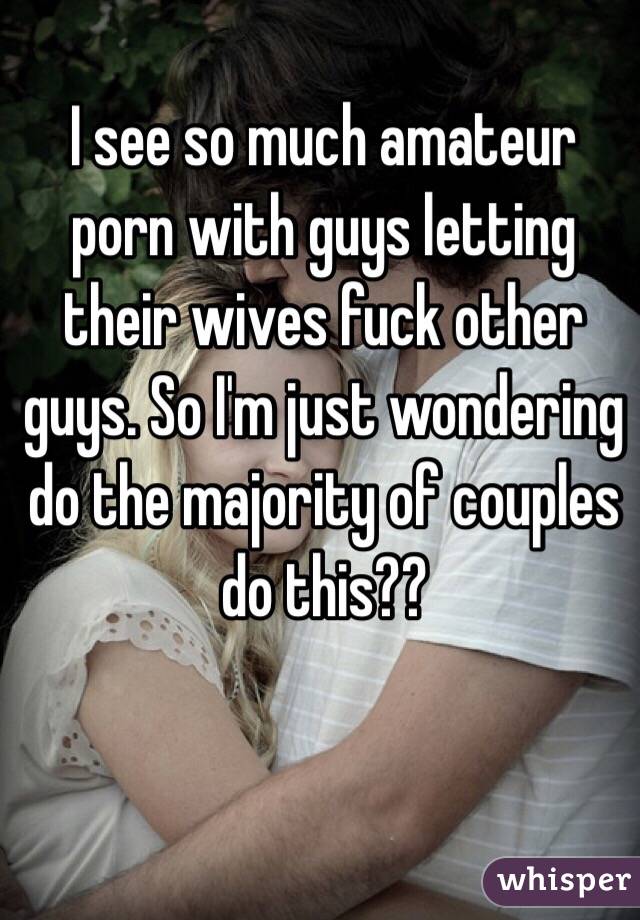 I see so much amateur porn with guys letting their wives fuck other guys. So I'm just wondering do the majority of couples do this??