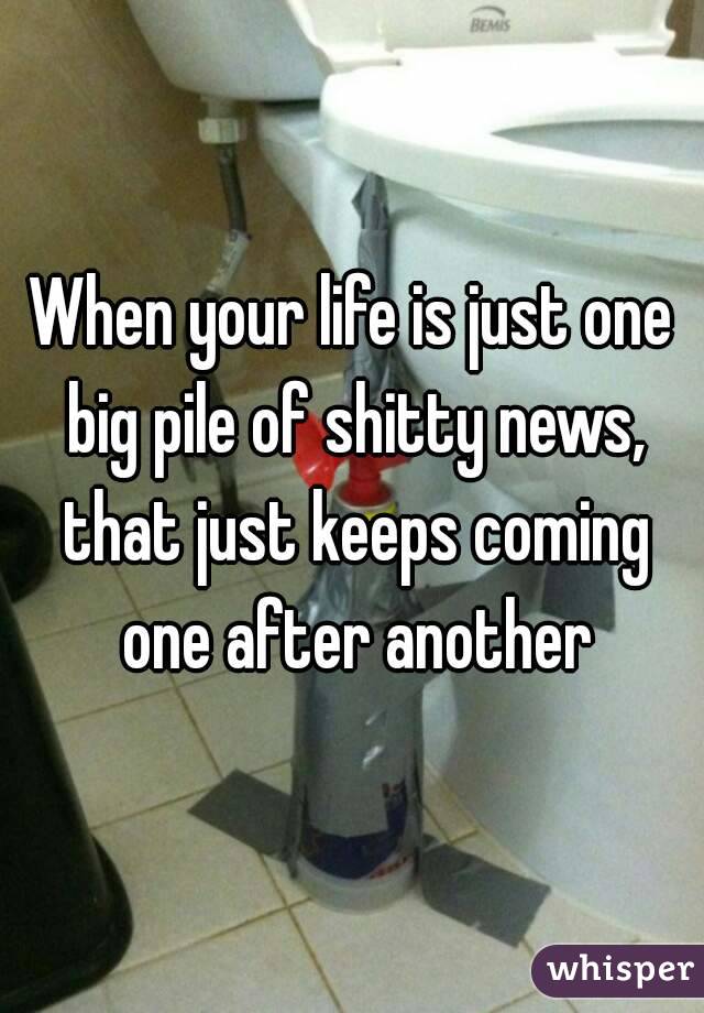 When your life is just one big pile of shitty news, that just keeps coming one after another