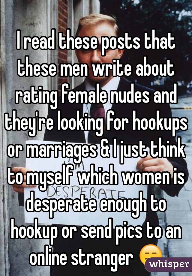 I read these posts that these men write about rating female nudes and they're looking for hookups or marriages & I just think to myself which women is desperate enough to hookup or send pics to an online stranger 😑