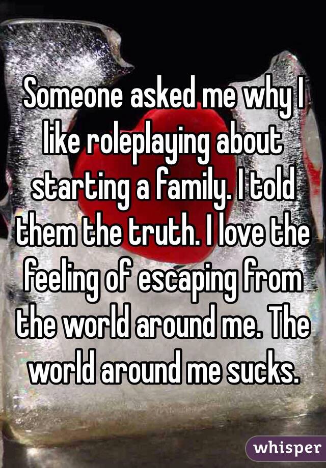 Someone asked me why I like roleplaying about starting a family. I told them the truth. I love the feeling of escaping from the world around me. The world around me sucks.
