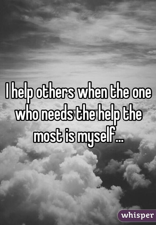 I help others when the one who needs the help the most is myself...