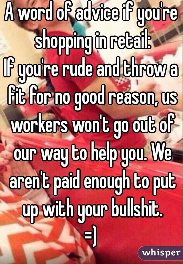 A word of advice if you're shopping in retail:
If you're rude and throw a fit for no good reason, us workers won't go out of our way to help you. We aren't paid enough to put up with your bullshit.
=)