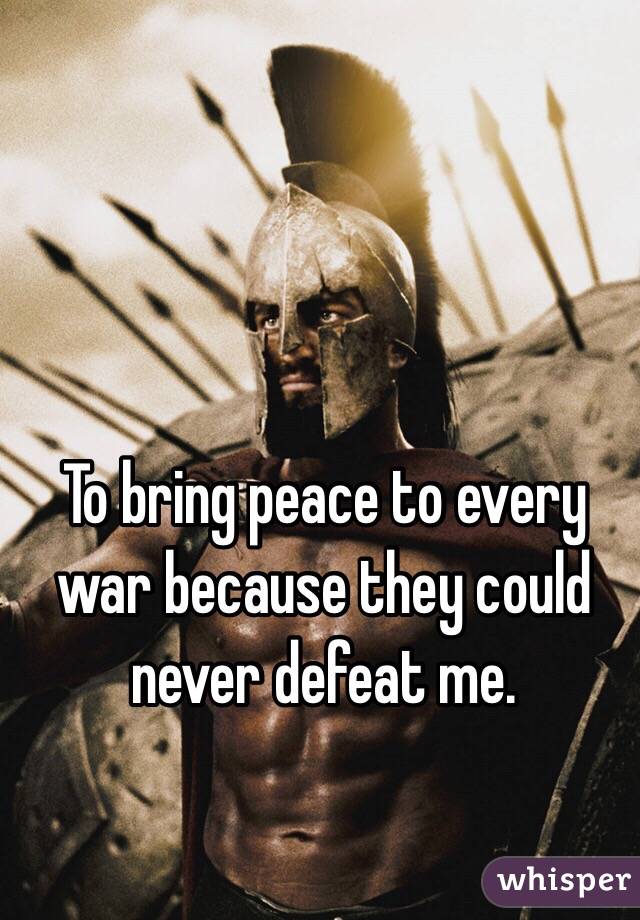 To bring peace to every war because they could never defeat me.