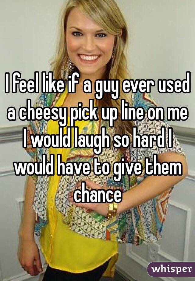 I feel like if a guy ever used a cheesy pick up line on me I would laugh so hard I would have to give them chance