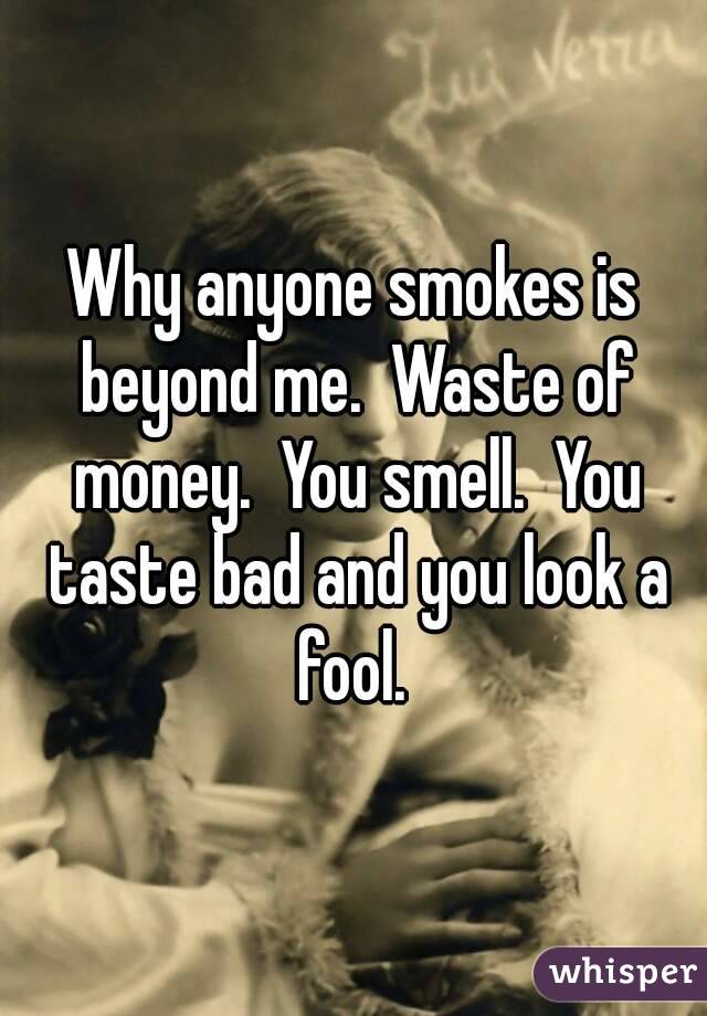 Why anyone smokes is beyond me.  Waste of money.  You smell.  You taste bad and you look a fool. 