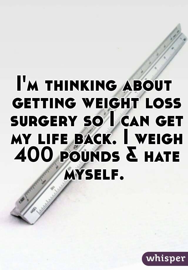 I'm thinking about getting weight loss surgery so I can get my life back. I weigh 400 pounds & hate myself. 