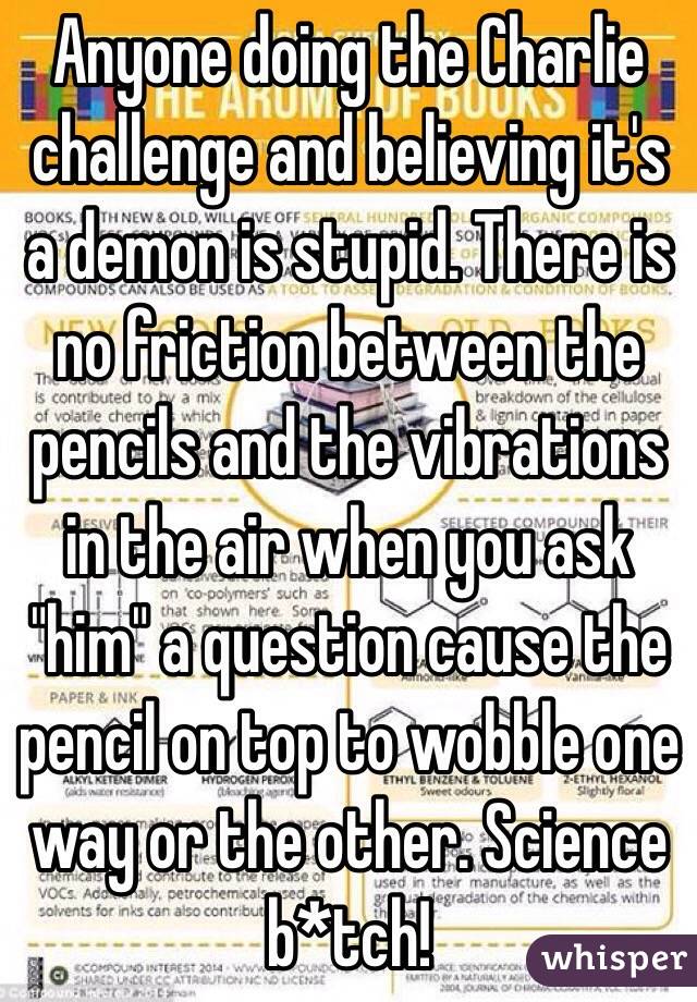 Anyone doing the Charlie challenge and believing it's a demon is stupid. There is no friction between the pencils and the vibrations in the air when you ask "him" a question cause the pencil on top to wobble one way or the other. Science b*tch!