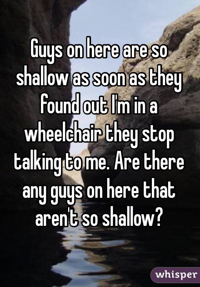 Guys on here are so shallow as soon as they found out I'm in a wheelchair they stop talking to me. Are there any guys on here that aren't so shallow? 