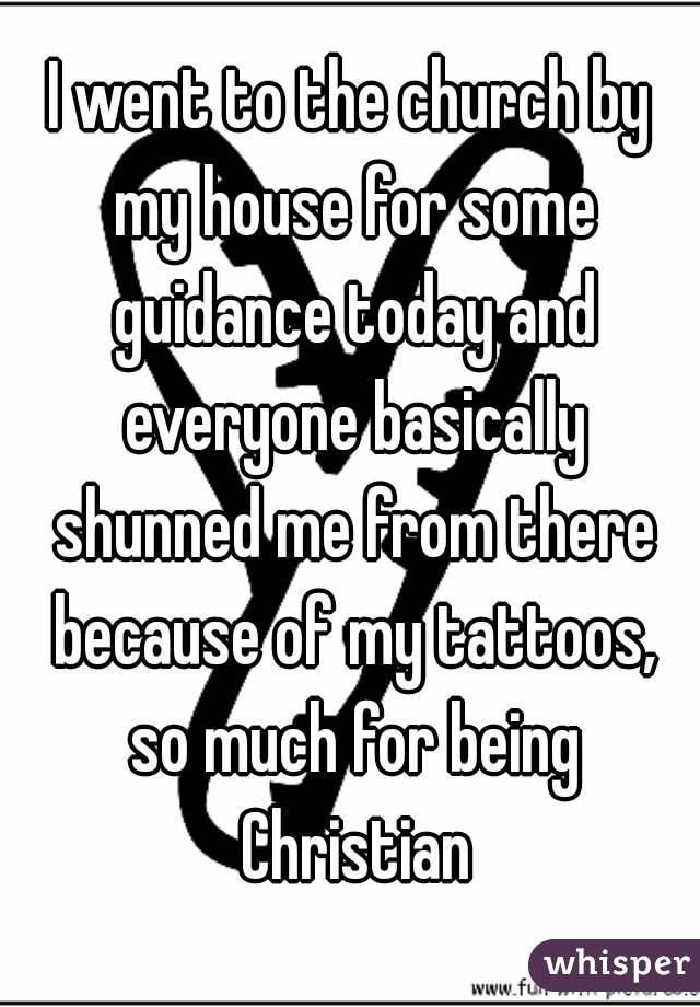 I went to the church by my house for some guidance today and everyone basically shunned me from there because of my tattoos, so much for being Christian
