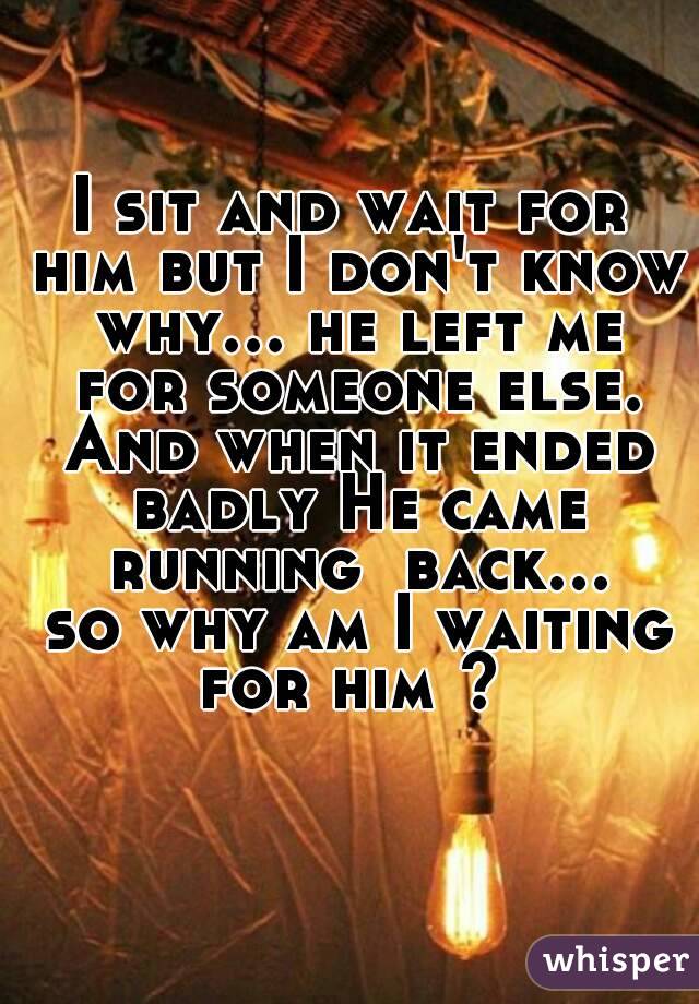 I sit and wait for him but I don't know why... he left me for someone else. And when it ended badly He came running  back... so why am I waiting for him ? 