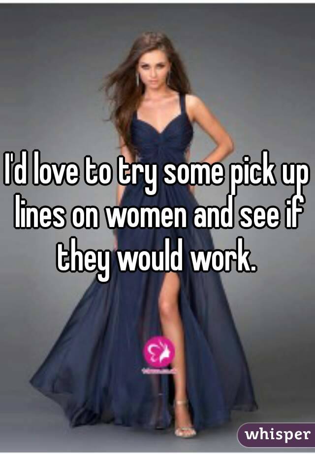 I'd love to try some pick up lines on women and see if they would work. 