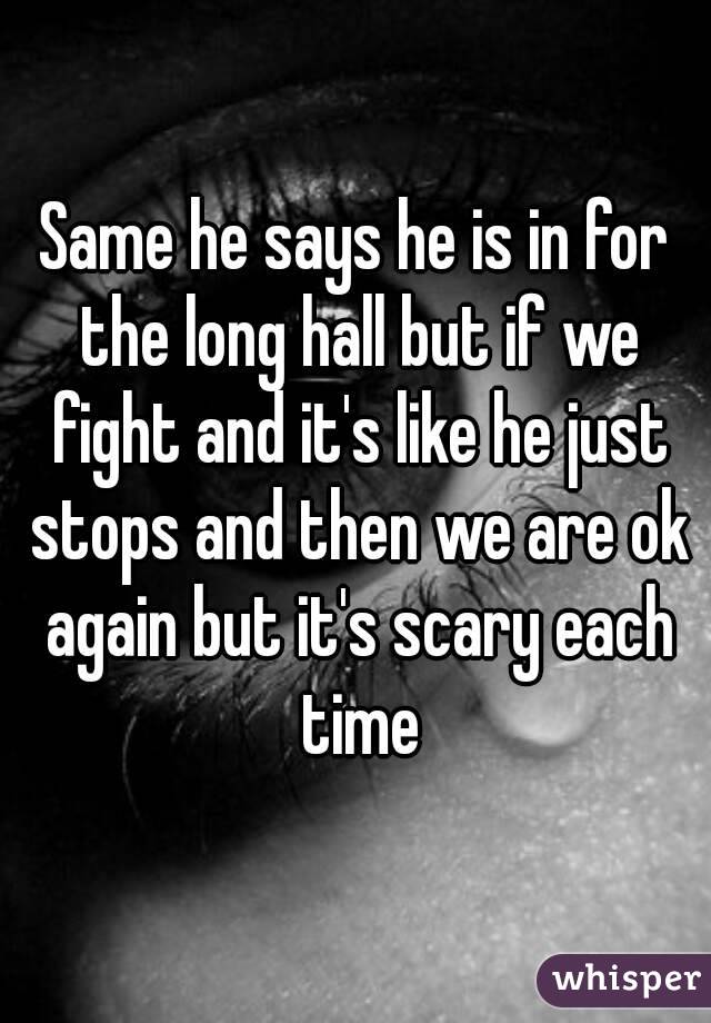 Same he says he is in for the long hall but if we fight and it's like he just stops and then we are ok again but it's scary each time