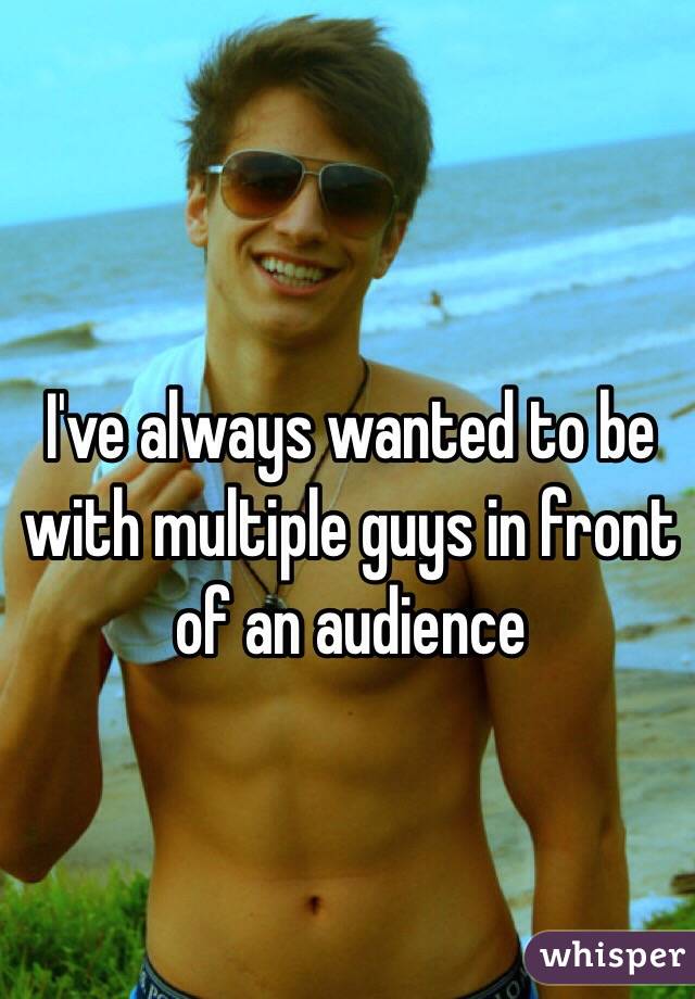 I've always wanted to be with multiple guys in front of an audience 