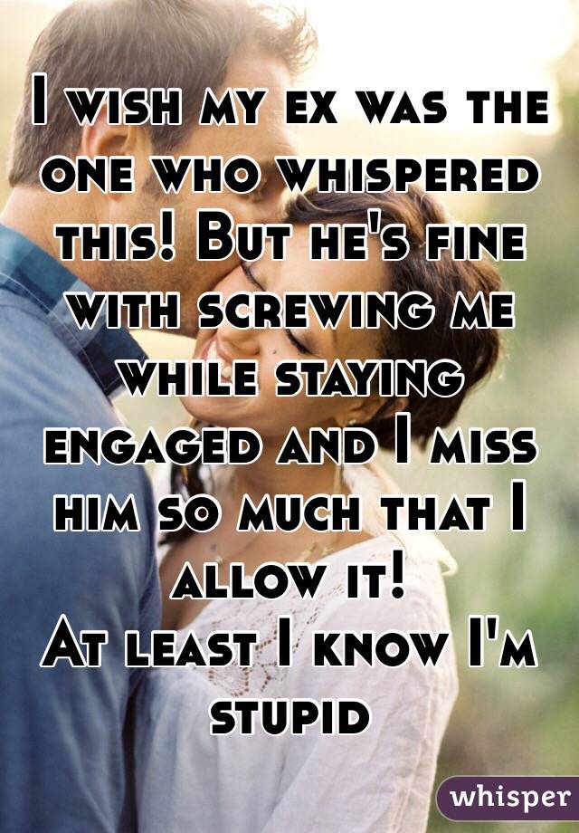 I wish my ex was the one who whispered this! But he's fine with screwing me while staying engaged and I miss him so much that I allow it! 
At least I know I'm stupid 
