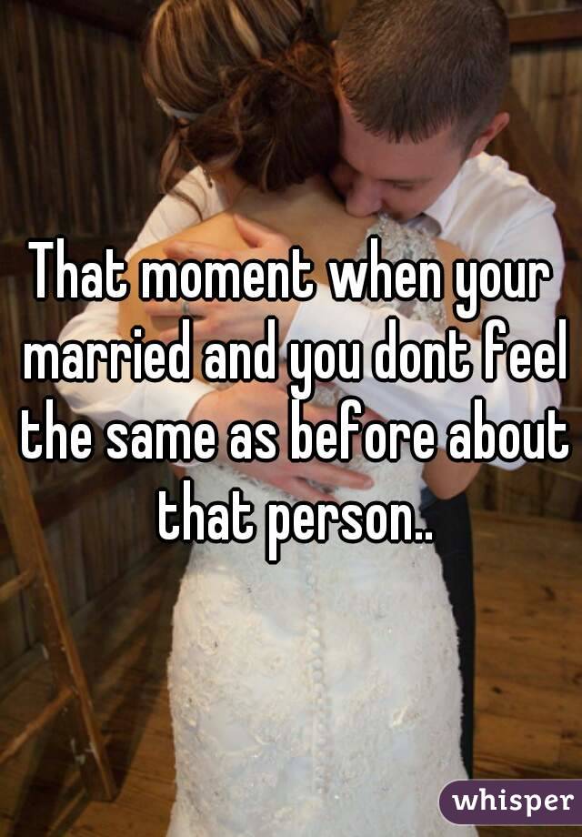 That moment when your married and you dont feel the same as before about that person..