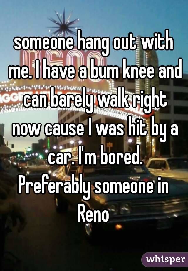 someone hang out with me. I have a bum knee and can barely walk right now cause I was hit by a car. I'm bored.
Preferably someone in Reno 