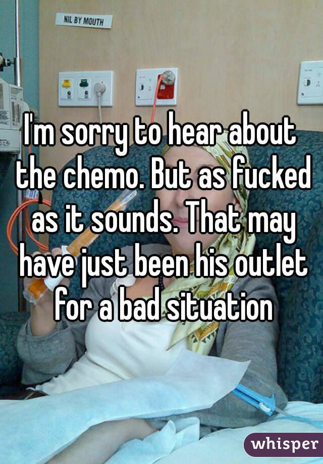 I'm sorry to hear about the chemo. But as fucked as it sounds. That may have just been his outlet for a bad situation