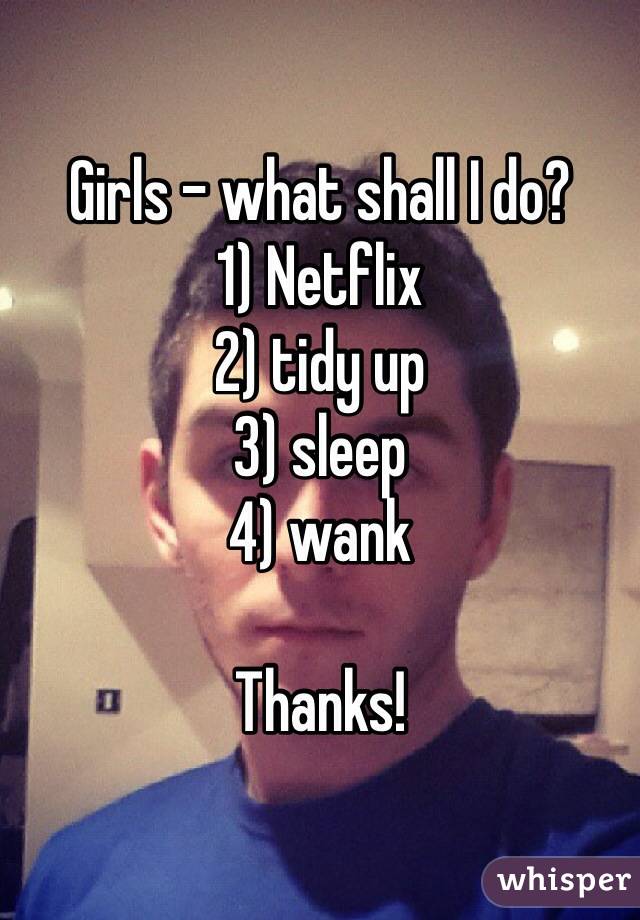 Girls - what shall I do?
1) Netflix
2) tidy up
3) sleep
4) wank

Thanks!