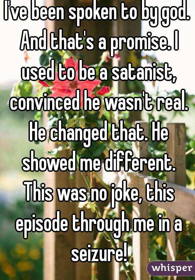 I've been spoken to by god. And that's a promise. I used to be a satanist, convinced he wasn't real. He changed that. He showed me different. This was no joke, this episode through me in a seizure!