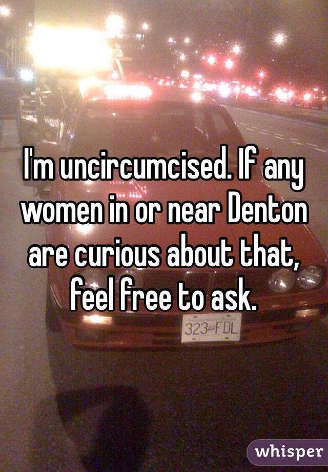 I'm uncircumcised. If any women in or near Denton are curious about that, feel free to ask.