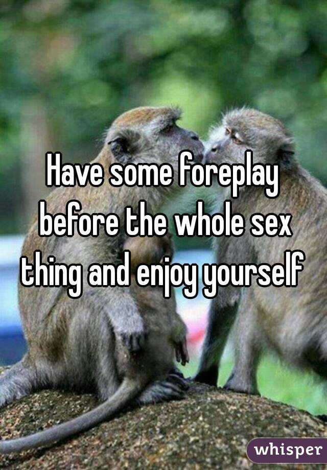 Have some foreplay before the whole sex thing and enjoy yourself 