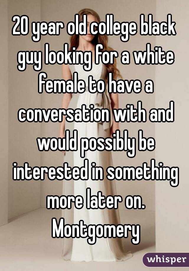 20 year old college black guy looking for a white female to have a conversation with and would possibly be interested in something more later on. Montgomery