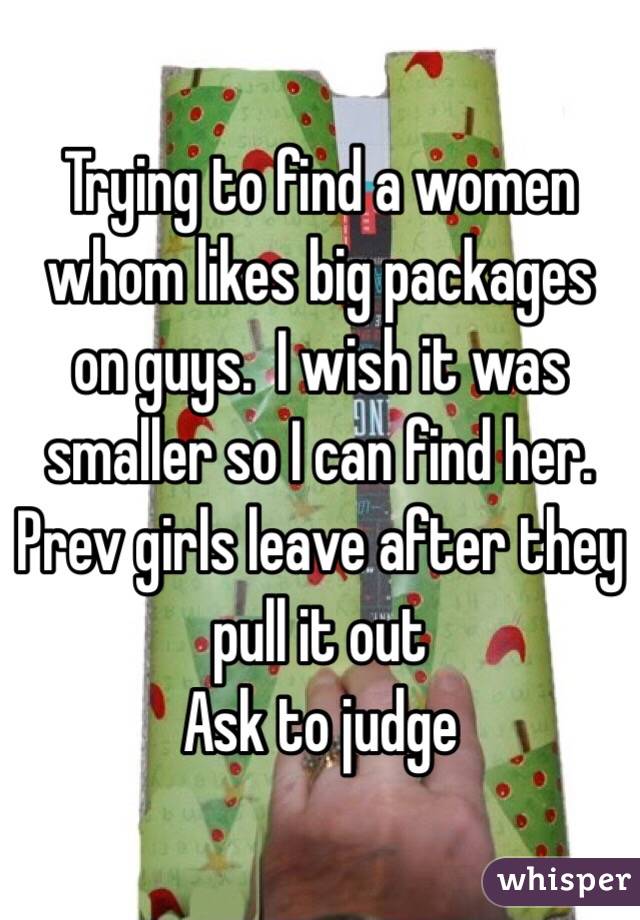 Trying to find a women whom likes big packages on guys.  I wish it was smaller so I can find her.  Prev girls leave after they pull it out 
Ask to judge 