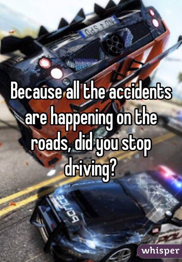 Because all the accidents are happening on the roads, did you stop driving?