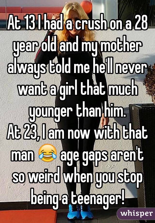 At 13 I had a crush on a 28 year old and my mother always told me he'll never want a girl that much younger than him. 
At 23, I am now with that man 😂 age gaps aren't so weird when you stop being a teenager! 