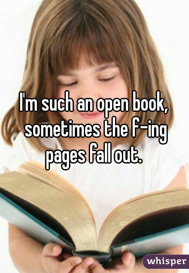 I'm such an open book, sometimes the f-ing pages fall out. 
