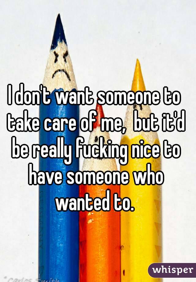 I don't want someone to take care of me,  but it'd be really fucking nice to have someone who wanted to. 