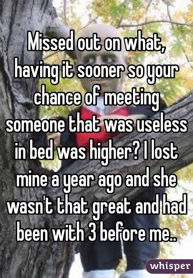 Missed out on what, having it sooner so your chance of meeting someone that was useless in bed was higher? I lost mine a year ago and she wasn't that great and had been with 3 before me..  
