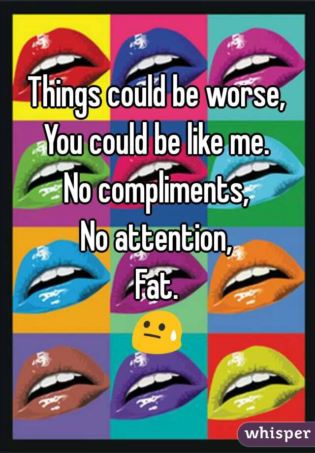 Things could be worse,
You could be like me.
No compliments,
No attention,
Fat.
😓