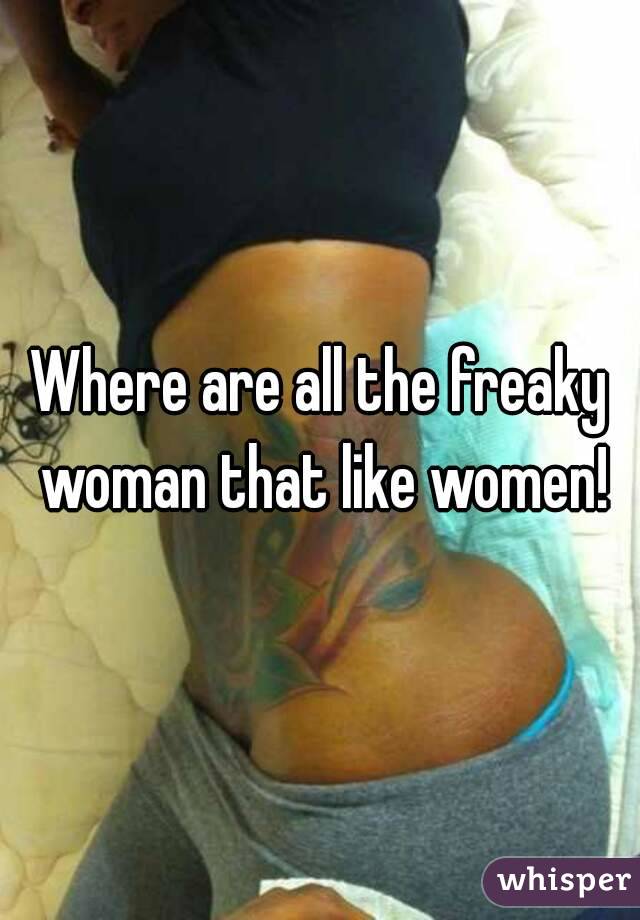 Where are all the freaky woman that like women!