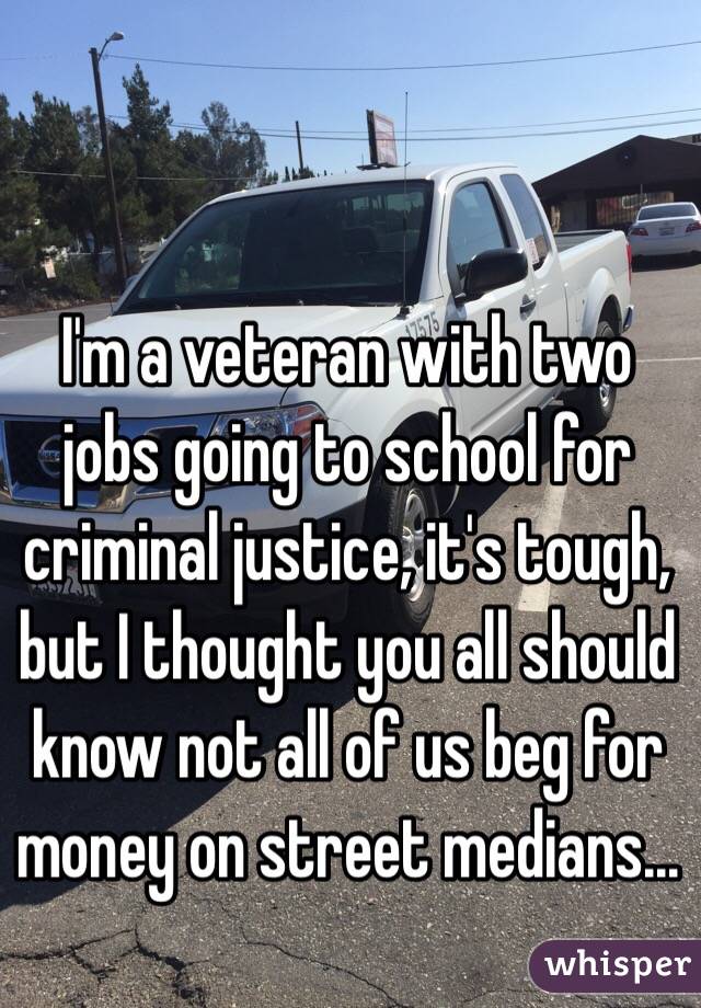 I'm a veteran with two jobs going to school for criminal justice, it's tough, but I thought you all should know not all of us beg for money on street medians...