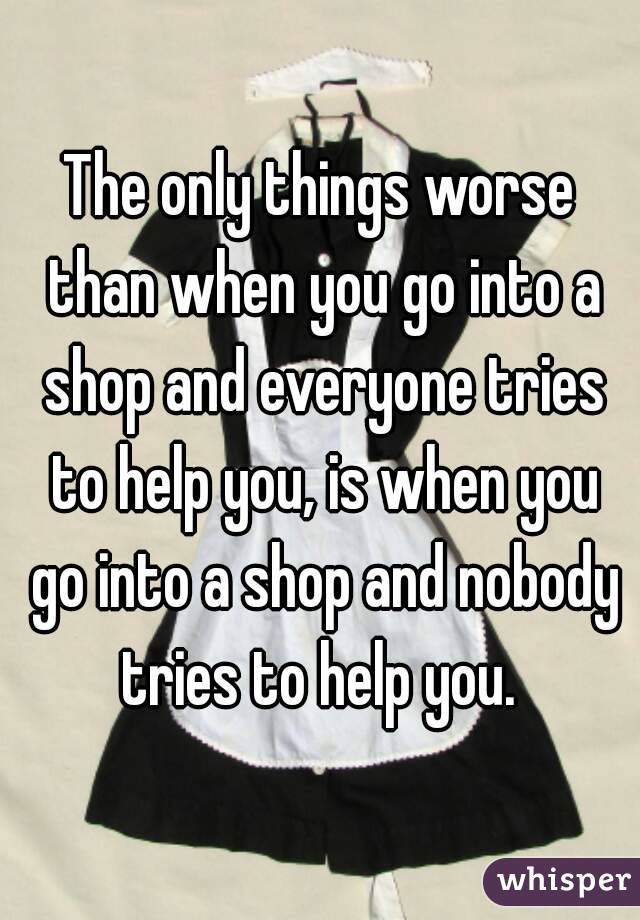 The only things worse than when you go into a shop and everyone tries to help you, is when you go into a shop and nobody tries to help you. 