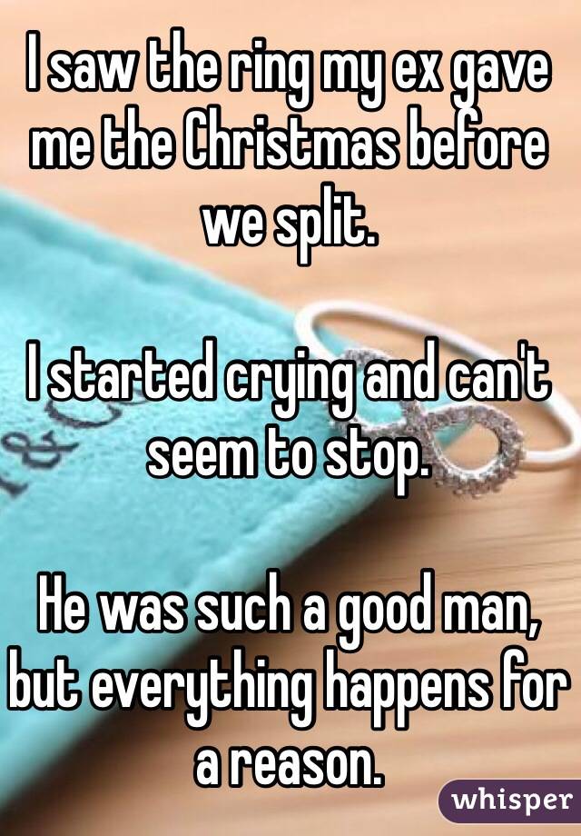 I saw the ring my ex gave me the Christmas before we split. 

I started crying and can't seem to stop. 

He was such a good man,
but everything happens for a reason. 