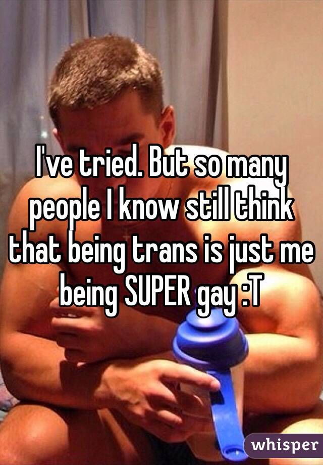 I've tried. But so many people I know still think that being trans is just me being SUPER gay :T