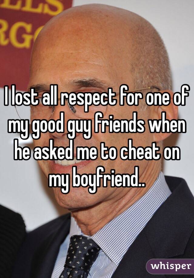 I lost all respect for one of my good guy friends when he asked me to cheat on my boyfriend.. 
